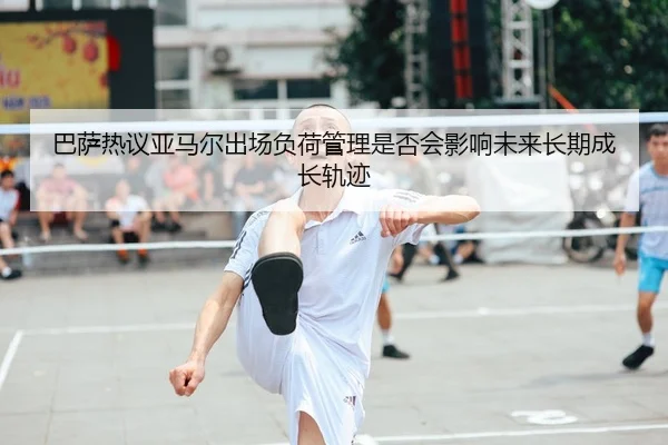 巴萨热议亚马尔出场负荷管理是否会影响未来长期成长轨迹