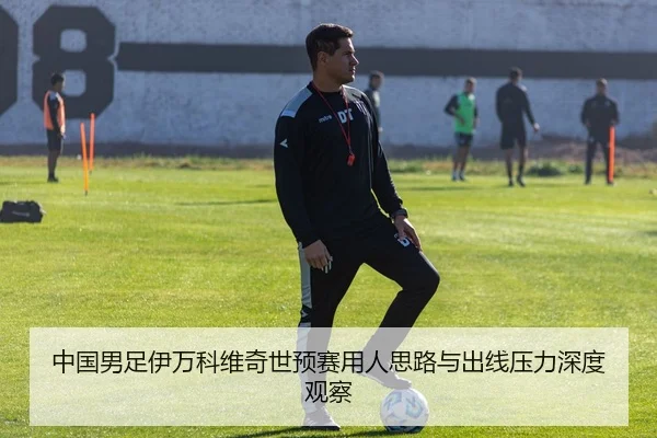 中国男足伊万科维奇世预赛用人思路与出线压力深度观察