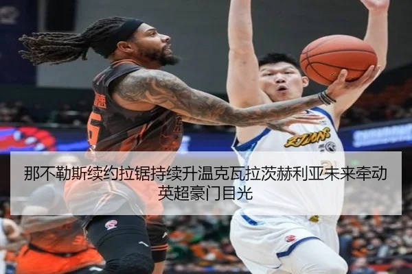 那不勒斯续约拉锯持续升温克瓦拉茨赫利亚未来牵动英超豪门目光