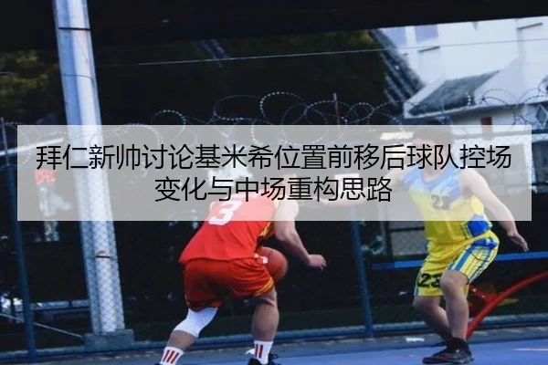 拜仁新帅讨论基米希位置前移后球队控场变化与中场重构思路
