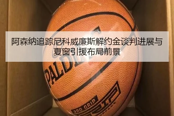 阿森纳追踪尼科威廉斯解约金谈判进展与夏窗引援布局前景
