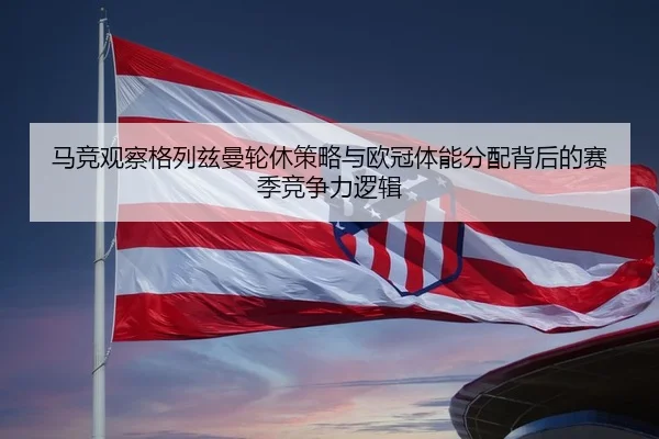 马竞观察格列兹曼轮休策略与欧冠体能分配背后的赛季竞争力逻辑