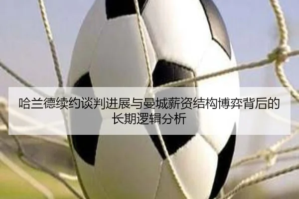 哈兰德续约谈判进展与曼城薪资结构博弈背后的长期逻辑分析