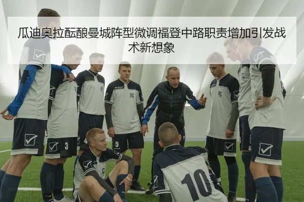 瓜迪奥拉酝酿曼城阵型微调福登中路职责增加引发战术新想象